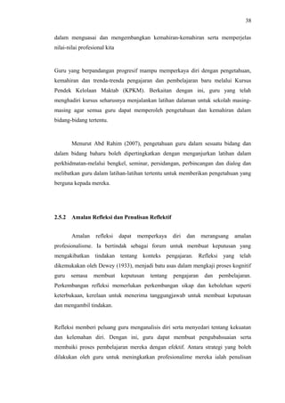 38
dalam menguasai dan mengembangkan kemahiran-kemahiran serta memperjelas
nilai-nilai profesional kita

Guru yang berpandangan progresif mampu memperkaya diri dengan pengetahuan,
kemahiran dan trenda-trenda pengajaran dan pembelajaran baru melalui Kursus
Pendek Kelolaan Maktab (KPKM). Berkaitan dengan ini, guru yang telah
menghadiri kursus seharusnya menjalankan latihan dalaman untuk sekolah masingmasing agar semua guru dapat memperoleh pengetahuan dan kemahiran dalam
bidang-bidang tertentu.

Menurut Abd Rahim (2007), pengetahuan guru dalam sesuatu bidang dan
dalam bidang baharu boleh dipertingkatkan dengan menganjurkan latihan dalam
perkhidmatan-melalui bengkel, seminar, persidangan, perbincangan dan dialog dan
melibatkan guru dalam latihan-latihan tertentu untuk memberikan pengetahuan yang
berguna kepada mereka.

2.5.2

Amalan Refleksi dan Penulisan Reflektif
Amalan

refleksi

dapat

memperkaya

diri

dan

merangsang

amalan

profesionalisme. Ia bertindak sebagai forum untuk membuat keputusan yang
mengakibatkan tindakan tentang konteks pengajaran. Refleksi yang telah
dikemukakan oleh Dewey (1933), menjadi batu asas dalam mengkaji proses kognitif
guru

semasa

membuat

keputusan

tentang

pengajaran

dan

pembelajaran.

Perkembangan refleksi memerlukan perkembangan sikap dan kebolehan seperti
keterbukaan, kerelaan untuk menerima tanggungjawab untuk membuat keputusan
dan mengambil tindakan.

Refleksi memberi peluang guru menganalisis diri serta menyedari tentang kekuatan
dan kelemahan diri. Dengan ini, guru dapat membuat pengubahsuaian serta
membaiki proses pembelajaran mereka dengan efektif. Antara strategi yang boleh
dilakukan oleh guru untuk meningkatkan profesionalime mereka ialah penulisan

 