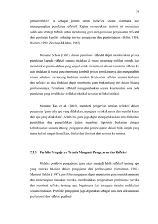 39
jurnal/reflektif. Ia sebagai jentera untuk mereflek secara sistematik dan
merangsangkan pemikiran reflektif. Kajian menunjukkan aktiviti ini merupakan
salah satu strategi terbaik untuk mendorong guru mengamalkan penyiasatan reflektif
dan penilaian kendiri terhadap isu-isu pengajaran dan pembelajaran (Bolin, 1988;
Richert, 1990; Zeichner&Liston, 1987)

Menurut Schon (1987), dalam penulisan reflektif dapat membezakan proses
pemikiran kepada refleksi semasa tindakan di mana seseorang melihat semula dan
memikirkan permasalahan yang wujud untuk memahami situasi manakala refleksi ke
atas tindakan di mana guru merenung kembali proses pemikirannya dan menganalisis
situasi sebelum merancang tindakan susulan. Kedua-dua refleksi semasa tindakan
dan refleksi ke atas tindakan dapat membantu guru berkembang diri dalam bidang
profesionalnya. Penulisan reflektif menggambarkan secara keseluruhan satu pola
pemikiran yang beralih dari refleksi teknikal ke tahap refleksi kritikal.

Menurut Tan et al. (2003), memberi pengertian amalan reflektif dalam
perguruan ‘guru tahu apa yang dilakukan, mengapa melakukannya dan menilai kesan
dari apa yang dilakukan’. Selain itu, guru juga dapat mengaplikasikan ilmu berkaitan
pendidikan dan penyelidikan dalam membina hipotesis berkaitan dengan
keberkesanan sesuatu strategi pengajaran dan pembelajaran dalam bilik darjah yang
mana hal ini sangat diamalkan, dinilai dan disemak dari semasa ke semasa.

2.5.3

Porfolio Pengajaran Trenda Mengenai Pengajaran dan Refleksi
Melalui portfolio pengajaran, guru akan menjadi lebih reflektif tentang apa

yang mereka lakukan dalam pengajaran dan pembelajaran (Schulman, 1987).
Menurut Seldin (1997), portfolio pengajaran dapat membantu guru mendokumentasi
dan menerangkan tindakan mereka, membuktikan pengetahuan profesional mereka
dan membuat refleksi tentang apa, bagaimana dan mengapa mereka melakukan
sesuatu tindakan. Portfolio pengajaran juga digunakan sebagai satu cara dokumentasi
profesional dan refleksi peribadi

 