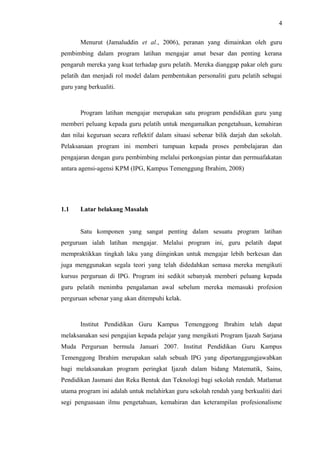 4
Menurut (Jamaluddin et al., 2006), peranan yang dimainkan oleh guru
pembimbing dalam program latihan mengajar amat besar dan penting kerana
pengaruh mereka yang kuat terhadap guru pelatih. Mereka dianggap pakar oleh guru
pelatih dan menjadi rol model dalam pembentukan personaliti guru pelatih sebagai
guru yang berkualiti.

Program latihan mengajar merupakan satu program pendidikan guru yang
memberi peluang kepada guru pelatih untuk mengamalkan pengetahuan, kemahiran
dan nilai keguruan secara reflektif dalam situasi sebenar bilik darjah dan sekolah.
Pelaksanaan program ini memberi tumpuan kepada proses pembelajaran dan
pengajaran dengan guru pembimbing melalui perkongsian pintar dan permuafakatan
antara agensi-agensi KPM (IPG, Kampus Temenggung Ibrahim, 2008)

1.1

Latar belakang Masalah
Satu komponen yang sangat penting dalam sesuatu program latihan

perguruan ialah latihan mengajar. Melalui program ini, guru pelatih dapat
mempraktikkan tingkah laku yang diinginkan untuk mengajar lebih berkesan dan
juga menggunakan segala teori yang telah didedahkan semasa mereka mengikuti
kursus perguruan di IPG. Program ini sedikit sebanyak memberi peluang kepada
guru pelatih menimba pengalaman awal sebelum mereka memasuki profesion
perguruan sebenar yang akan ditempuhi kelak.

Institut Pendidikan Guru Kampus Temenggong Ibrahim telah dapat
melaksanakan sesi pengajian kepada pelajar yang mengikuti Program Ijazah Sarjana
Muda Perguruan bermula Januari 2007. Institut Pendidikan Guru Kampus
Temenggong Ibrahim merupakan salah sebuah IPG yang dipertanggungjawabkan
bagi melaksanakan program peringkat Ijazah dalam bidang Matematik, Sains,
Pendidikan Jasmani dan Reka Bentuk dan Teknologi bagi sekolah rendah. Matlamat
utama program ini adalah untuk melahirkan guru sekolah rendah yang berkualiti dari
segi penguasaan ilmu pengetahuan, kemahiran dan keterampilan profesionalisme

 