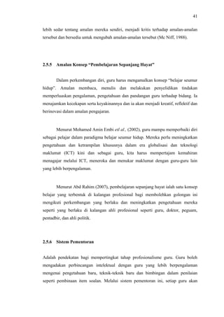 41
lebih sedar tentang amalan mereka sendiri, menjadi kritis terhadap amalan-amalan
tersebut dan bersedia untuk mengubah amalan-amalan tersebut (Mc Niff, 1988).

2.5.5

Amalan Konsep “Pembelajaran Sepanjang Hayat”
Dalam perkembangan diri, guru harus mengamalkan konsep “belajar seumur

hidup”. Amalan membaca, menulis dan melakukan penyelidikan tindakan
memperluaskan pengalaman, pengetahuan dan pandangan guru terhadap bidang. Ia
menajamkan kecekapan serta keyakinannya dan ia akan menjadi kreatif, reflektif dan
berinovasi dalam amalan pengajaran.

Menurut Mohamed Amin Embi etl al., (2002), guru mampu memperbaiki diri
sebagai pelajar dalam paradigma belajar seumur hidup. Mereka perlu meningkatkan
pengetahuan dan ketrampilan khususnya dalam era globalisasi dan teknologi
maklumat (ICT) kini dan sebagai guru, kita harus mempertajam kemahiran
menagajar melalui ICT, meneroka dan menukar maklumat dengan guru-guru lain
yang lebih berpengalaman.

Menurut Abd Rahim (2007), pembelajaran sepanjang hayat ialah satu konsep
belajar yang terbentuk di kalangan profesional bagi membolehkan golongan ini
mengikuti perkembangan yang berlaku dan meningkatkan pengetahuan mereka
seperti yang berlaku di kalangan ahli profesional seperti guru, doktor, peguam,
pentadbir, dan ahli politik.

2.5.6

Sistem Pementoran

Adalah pendekatan bagi mempertingkat tahap profesionalisme guru. Guru boleh
mengadakan perbincangan intelektual dengan guru yang lebih berpengalaman
mengenai pengetahuan baru, teknik-teknik baru dan bimbingan dalam penilaian
seperti pembinaan item soalan. Melalui sistem pementoran ini, setiap guru akan

 