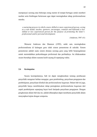 42
mempunyai seorang atau beberapa orang mentor di tempat bertugas untuk memberi
nasihat serta bimbingan berterusan agar dapat meningkatkan tahap profesionalisme
mereka.

a nurturing process in which a more skilled or more experienced person, seving
as a role model, teaches, sponsors, encourages, counsels and befriends a less
skilled or less experienced person for the purpose of promoting the latter’s
professional and/or personal development.
(Anderson, 1987 ;61)

Menurut Anderson dan Shannon (1995), salah satu meningkatkan
profesionalisma di kalangan guru ialah sistem pementoran di sekolah. Sistem
pementoran adalah suatu sistem dimana seorang guru yang lebih berpengalaman
untuk memindahkan perkembangan profesional dan peribadinya. Ini dilaksanakan
secara bersahaja dalam suasana kasih sayang di sepanjang waktu.

2.6

Kesimpulan
Secara kesimpulannya, bab ini dapat menghuraikan tentang pembacaan

penyelidik mengenai latihan mengajar, guru pembimbing, penyeliaan pengajaran dan
pembelajaran, penyeliaan klinikal dan profesionalisme keguruan. Dalam bab ini juga,
penyelidik hanya memfokuskan tahap peningkatan profesionalisme keguruan dari
aspek pembelajaran sepanjang hayat hasil daripada penyeliaan pengajaran. Dengan
penghuraian dalam bab dua ini, adalah diharapkan dapat membantu penyelidik dalam
menyiapkan kajian dengan sempurna.

 