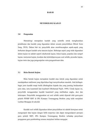 43
BAB III

METODOLOGI KAJIAN

3.0

Pengenalan
Metodologi

merupakan

kaedah

yang

saintifik

untuk

menghuraikan

pendekatan dan kaedah yang digunakan dalam sesuatu penyelidikan (Mook Soon
Sang, 2010). Dalam bab ini, penyelidik akan membincangkan aspek-aspek yang
berkaitan dengan kaedah serta tatacara kajian. Beberapa aspek yang telah digunakan
dalam kajian ini adalah seperti rekabentuk kajian, lokasi kajian, populasi dan sampel
kajian, instrumen kajian, kesahan dan kebolehpercayaan soal selidik, prosedur kajian,
kajian rintis dan juga pengumpulan serta penganalisaan data.

3.1

Reka Bentuk Kajian
Reka bentuk kajian merupakan kaedah atau teknik yang digunakan untuk

mendapatkan maklumat yang diperlukan bagi menyelesaikan masalah. Ada berbagaibagai jenis kaedah tetapi boleh dibahagikan kepada dua yang penting berdasarkan
jenis data, iaitu kuantitatif dan kualitatif (Mohamad Najib, 1999). Untuk kajian ini,
penyelidik menggunakan kaedah kuantitatif yang melibatkan angka, skor dan
kekerapan. Penyelidik menggunakan set soal selidik untuk dijawab oleh guru-guru
pelatih PISMP RBT di IPG Kampus Temenggung Ibrahim yang telah menjalani
Latihan Mengajar di sekolah.

Kaedah soal selidik digunakan dalam penyelidikan ini adalah bertujuan untuk
mengumpul data kajian dengan lebih terperinci dan dapat mengenalpasti persepsi
guru pelatih RBT, IPG Kampus Temenggung Ibrahim terhadap penyeliaan
pengajaran guru pembimbing semasa menjalani latihan mengajar.

 