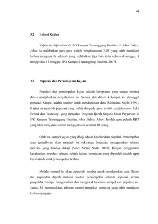 44

3.2

Lokasi Kajian
Kajian ini dijalankan di IPG Kampus Temenggung Ibrahim, di Johor Bahru,

Johor. Ia melibatkan guru-guru pelatih pengkhususan RBT yang telah menjalani
latihan mengajar di sekolah yang melibatkan tiga fasa iaitu selama 4 minggu, 8
minggu dan 12 minggu (IPG Kampus Temenggung Ibrahim, 2007).

3.3

Populasi dan Persampelan Kajian
Populasi dan persampelan kajian adalah komponen yang sangat penting

dalam menjalankan penyelidikan ini. Semua ahli dalam kelompok ini dipanggil
populasi. Sampel adalah sumber untuk mendapatkan data (Mohamad Najib, 1999).
Kajian ini memilih populasi yang terdiri daripada guru pelatih pengkhususan Reka
Bentuk dan Teknologi yang menjalani Program Ijazah Sarjana Muda Perguruan di
IPG Kampus Temenggung Ibrahim, Johor Bahru, Johor. Jumlah guru pelatih RBT
yang telah menjalani latihan mengajar iaitu seramai 80 orang.

Oleh itu, sampel kajian yang dikaji adalah keseluruhan populasi. Persampelan
atau pentadbiran akan menjadi isu sekiranya berupaya menggunakan seluruh
individu yang hendak dikaji (Sidek Mohd Noah, 2002). Dengan penggunaan
keseluruhan populasi sebagai subjek kajian, keputusan yang diperoleh adalah tepat
kerana tiada ralat persampelan berlaku.

Melalui sampel ini akan diperolehi sumber untuk mendapatkan data. Selain
itu, responden dipilih melalui kaedah persampelan seluruh populasi kerana
penyelidik mampu menguruskan dan mengawal kesemua sampel dan populasi ini.
Jadual 3.1 menunjukkan taburan sampel mengikut semester yang telah menjalani
latihan mengajar.

 