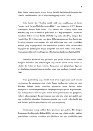 5
dalam bidang masing-masing selaras dengan Falsafah Pendidikan Kebangsaan dan
Falsafah Pendidikan Guru (IPG, Kampus Temenggung Ibrahim, 2007).

Reka bentuk dan Teknologi adalah salah satu pengkhususan di bawah
Program Ijazah Sarjana Muda Perguruan (PISMP) yang ditawarkan di IPG Kampus
Temenggung Ibrahim, Johor Bahru.

Reka Bentuk dan Teknologi adalah mata

pelajaran yang akan dilaksanakan pada tahun 2014 bagi memperbaiki kurikulum
Kemahiran Hidup Sekolah Rendah (KHSR) yang sedia ada (IPG, Kampus Tun
Hussein Onn, 2010). Perbezaan yang dapat dilihat pengkhususan Reka Bentuk dan
Teknologi daripada pengkhususan lain ialah objektifnya yang ingin melahirkan
pendidik yang berpengetahuan dan berkemahiran praktikal dalam melaksanakan
pengajaran dan pembelajaran dengan mengambil kira faktor fizikal, sosial, budaya,
psikologi dan etika profesional keguruan (IPG, Kampus Pendidikan Teknik, 2009).

Perubahan ketara dari segi personaliti guru pelatih berlaku semasa latihan
mengajar. Perubahan dan perkembangan yang berlaku adalah dalam suasana di
sekolah dan bukan di dalam kampus. Pengalaman dan pengetahuan diperoleh
sewaktu latihan mengajar biasanya memberi kesan yang mendalam (Muainah Ismail,
2000).

Guru pembimbing yang dilantik telah diberi kepercayaan untuk menilai
pembelajaran dan pengajaran guru pelatih. Segala panduan dan tunjuk ajar yang
diberikan

daripada

proses

penyeliaan

pengajaran

sangat

berguna

dalam

meningkatkan kemahiran pembelajaran dan pengajaran guru pelatih. Bagaimanapun,
bagi meningkatkan kemahiran guru pelatih dalam pembelajaran dan pengajaran,
perlunya ada pencerapan dan perbincangan dua hala iaitu antara guru pelatih dan
guru pembimbing diamalkan. Pandangan daripada guru pelatih perlu diambil kira
hasil daripada penilaian yang dilakukan oleh guru pembimbing.

Berdasarkan borang maklum balas praktikum guru pelatih IPG Kampus
Temenggung Ibrahim, Johor Bahru (2009), rata-rata guru pelatih memberi maklum
balas bahawa penyeliaan pengajaran serta bimbingan dari guru pembimbing agak

 