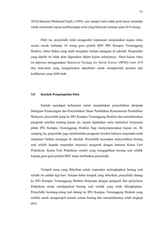 51
2010).Menurut Mohamad Najib, (1999), saiz sampel rintis tidak perlu besar memadai
untuk memenuhi tujuan perbincangan awal yang berkesan tentang ujian (6-9 orang).

Oleh itu, penyelidik telah mengambil keputusan menjalankan kajian rintis
secara rawak terhadap 10 orang guru pelatih RBT IPG Kampus Temenggung
Ibrahim, Johor Bahru yang telah menjalani latihan mengajar di sekolah. Responden
yang dipilih ini tidak akan digunakan dalam kajian selanjutnya.. Hasil kajian rintis
ini diproses menggunakan Statistical Package for Social Science (SPSS) versi 16.0
dan item-item yang mengelirukan diperbaiki untuk memperoleh prestasi dan
kefahaman yang lebih baik.

3.8

Kaedah Pengumpulan Data
Setelah mendapat kebenaran untuk menjalankan penyelidikan daripada

Bahagian Perancangan dan Penyelidikan Dasar Pendidikan Kementerian Pendidikan
Malaysia, penyelidik pergi ke IPG Kampus Temenggung Ibrahim dan memaklumkan
pengarah tersebut tentang kajian ini, tujuan dijalankan serta memohon kerjasama
pihak IPG Kampus Temenggung Ibrahim bagi menyempurnakan kajian ini. Di
samping itu, penyelidik juga memberitahu pengarah tersebut bahawa responden telah
menjalani latihan mengajar di sekolah. Penyelidik kemudian menyerahkan borang
soal selidik kepada responden menerusi pengarah dengan bantuan Ketua Unit
Praktikum. Ketua Unit Praktikum sendiri yang mengagihkan borang soal selidik
kepada guru-guru pelatih RBT tanpa melibatkan penyelidik.

Tempoh masa yang diberikan untuk responden melengkapkan borang soal
selidik ini adalah tiga hari. Selepas habis tempoh yang diberikan, penyelidik datang
ke IPG Kampus Temenggung Ibrahim berjumpa dengan pengarah dan penyelaras
Praktikum untuk mendapatkan borang soal selidik yang telah dilengkapkan.
Penyelidik berulang-ulang kali datang ke IPG Kampus Temenggung Ibrahim yang
terlibat untuk mengumpul semula semua borang dan memastikannya telah lengkap
diisi.

 