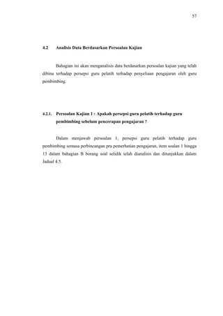 57

4.2

Analisis Data Berdasarkan Persoalan Kajian

Bahagian ini akan menganalisis data berdasarkan persoalan kajian yang telah
dibina terhadap persepsi guru pelatih terhadap penyeliaan pengajaran oleh guru
pembimbing.

4.2.1.

Persoalan Kajian 1 : Apakah persepsi guru pelatih terhadap guru
pembimbing sebelum pencerapan pengajaran ?

Dalam menjawab persoalan 1, persepsi guru pelatih terhadap guru
pembimbing semasa perbincangan pra pemerhatian pengajaran, item soalan 1 hingga
13 dalam bahagian B borang soal selidik telah dianalisis dan ditunjukkan dalam
Jadual 4.5.

 