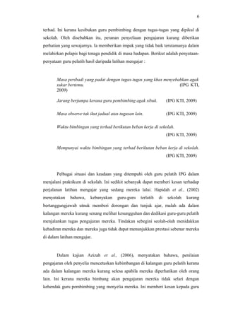 6
terhad. Ini kerana kesibukan guru pembimbing dengan tugas-tugas yang dipikul di
sekolah. Oleh disebabkan itu, peranan penyeliaan pengajaran kurang diberikan
perhatian yang sewajarnya. Ia memberikan impak yang tidak baik terutamanya dalam
melahirkan pelapis bagi tenaga pendidik di masa hadapan. Berikut adalah penyataanpenyataan guru pelatih hasil daripada latihan mengajar :

Masa peribadi yang padat dengan tugas-tugas yang khas menyebabkan agak
sukar bertemu.
(IPG KTI,
2009)
Jarang berjumpa kerana guru pembimbing agak sibuk.

(IPG KTI, 2009)

Masa observe tak ikut jadual atas tugasan lain.

(IPG KTI, 2009)

Waktu bimbingan yang terhad berikutan beban kerja di sekolah.
(IPG KTI, 2009)
Mempunyai waktu bimbingan yang terhad berikutan beban kerja di sekolah.
(IPG KTI, 2009)

Pelbagai situasi dan keadaan yang ditempuhi oleh guru pelatih IPG dalam
menjalani praktikum di sekolah. Ini sedikit sebanyak dapat memberi kesan terhadap
perjalanan latihan mengajar yang sedang mereka lalui. Hapidah et al., (2002)
menyatakan

bahawa,

kebanyakan

guru-guru

terlatih

di

sekolah

kurang

bertanggungjawab utnuk memberi dorongan dan tunjuk ajar, malah ada dalam
kalangan mereka kurang senang melihat kesungguhan dan dedikasi guru-guru pelatih
menjalankan tugas pengajaran mereka. Tindakan sebegini seolah-olah menidakkan
kehadiran mereka dan mereka juga tidak dapat menunjukkan prestasi sebenar mereka
di dalam latihan mengajar.

Dalam kajian Azizah et al., (2006), menyatakan bahawa, penilaian
pengajaran oleh penyelia mencetuskan kebimbangan di kalangan guru pelatih kerana
ada dalam kalangan mereka kurang selesa apabila mereka diperhatikan oleh orang
lain. Ini kerana mereka bimbang akan pengajaran mereka tidak selari dengan
kehendak guru pembimbing yang menyelia mereka. Ini memberi kesan kepada guru

 