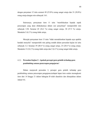 60
dengan penyataan 12 iaitu seramai 49 (53.8%) orang sangat setuju dan 31 (38.8%)
orang setuju dengan min sebanyak 3.61.

Seterusnya, pernyataan item 11 iaitu “memfokuskan kepada aspek
pencerapan yang akan dilakukannya dalam sesi penyeliaan” memperolehi min
sebanyak 3.50. Seramai 45 (56.2 %) orang sangat setuju, 30 (37.5 %) setuju.
Manakala 5 (6.2 %) orang tidak setuju.

Merujuk pernyataan item 13 iaitu “tidak memaklumkan kepada saya apabila
hendak menyelia” memperolehi min paling rendah dalam persoalan kajian ini iaitu
sebanyak 3.2. Seramai 39 (48.8 %) orang sangat setuju, 23 (28.8 %) orang setuju.
Manakala 13 (16.2 %) orang tidak setuju dan 5 (6.2 %) orang sangat tidak setuju.

4.2.2.

Persoalan Kajian 2 : Apakah persepsi guru pelatih terhadap guru
pembimbing semasa pencerapan pengajaran?

Dalam menjawab persoalan 2, persepsi guru pelatih terhadap guru
pembimbing semasa pencerapan pengajaran,terdapat lapan item soalan merangkumi
item dari 14 hingga 21 dalam bahagian B telah dianalisis dan ditunjukkan dalam
Jadual 4.6.

 