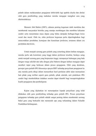 7
pelatih dalam melaksanakan pengajaran lebih-lebih lagi apabila diselia dan dinilai
oleh guru pembimbing yang mahukan mereka mengajar mengikut cara yang
dikehendakinya.

Menurut Abd Rahim (2007), cabaran penting keguruan ialah membina dan
membentuk masyarakat beretika yang mampu membangun dan membina kekuatan
sendiri serta menentukan masa depan yang bebas daripada berbagai-bagai krisis
sosial dan moral. Oleh itu, etika profesion keguruan perlu dipertingkatkan bagi
mencorakkan perubahan, kemajuan dan kemuliaan profesion, terutama dalam era
perubahan dan krisis.

Untuk menjadi seorang guru pelatih yang cemerlang dalam latihan mengajar,
mereka perlu ada komitmen yang tinggi dalam profesion tersebut, berdaya saing
untuk menjadi seorang guru yang berprestasi tinggi, mempunyai hubungan yang baik
dengan warga sekolah dan tahu dengan jelas bahawa dengan latihan mengajar dapat
memberi input yang berkesan dalam proses pengajaran. Oleh yang demikian,
persepsi guru pelatih IPG khususnya opsyen RBT terhadap penyeliaan pengajaran ke
atas mereka perlu dikaji dalam memastikan hasil penilaian akhir akan memuaskan
hati pihak yang terlibat seperti guru pelatih, pihak sekolah, unit praktikum IPG
sendiri bagi membolehkan tindakan susulan dapat diambil bagi mempertingkatkan
kualiti pengajaran dan pembelajaran.

Kajian yang dijalankan ini menumpukan kepada penyeliaan yang telah
dilakukan oleh guru pembimbing terhadap guru pelatih IPG. Proses penyeliaan
pengajaran terhadap guru pelatih adalah sangat penting dalam membentuk seorang
bakal guru yang berkualiti dan memenuhi apa yang terkandung dalam Falsafah
Pendidikan Kebangsaan.

 