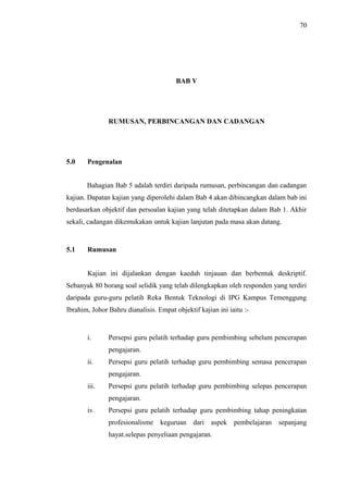 70

BAB V

RUMUSAN, PERBINCANGAN DAN CADANGAN

5.0

Pengenalan
Bahagian Bab 5 adalah terdiri daripada rumusan, perbincangan dan cadangan

kajian. Dapatan kajian yang diperolehi dalam Bab 4 akan dibincangkan dalam bab ini
berdasarkan objektif dan persoalan kajian yang telah ditetapkan dalam Bab 1. Akhir
sekali, cadangan dikemukakan untuk kajian lanjutan pada masa akan datang.

5.1

Rumusan
Kajian ini dijalankan dengan kaedah tinjauan dan berbentuk deskriptif.

Sebanyak 80 borang soal selidik yang telah dilengkapkan oleh responden yang terdiri
daripada guru-guru pelatih Reka Bentuk Teknologi di IPG Kampus Temenggung
Ibrahim, Johor Bahru dianalisis. Empat objektif kajian ini iaitu :-

i.

Persepsi guru pelatih terhadap guru pembimbing sebelum pencerapan
pengajaran.

ii.

Persepsi guru pelatih terhadap guru pembimbing semasa pencerapan
pengajaran.

iii.

Persepsi guru pelatih terhadap guru pembimbing selepas pencerapan
pengajaran.

iv.

Persepsi guru pelatih terhadap guru pembimbing tahap peningkatan
profesionalisme keguruan dari aspek pembelajaran sepanjang
hayat.selepas penyeliaan pengajaran.

 