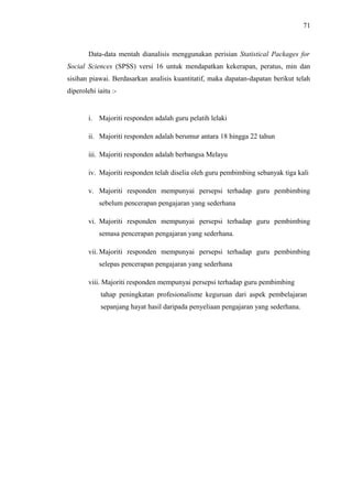 71

Data-data mentah dianalisis menggunakan perisian Statistical Packages for
Social Sciences (SPSS) versi 16 untuk mendapatkan kekerapan, peratus, min dan
sisihan piawai. Berdasarkan analisis kuantitatif, maka dapatan-dapatan berikut telah
diperolehi iaitu :-

i. Majoriti responden adalah guru pelatih lelaki
ii. Majoriti responden adalah berumur antara 18 hingga 22 tahun
iii. Majoriti responden adalah berbangsa Melayu
iv. Majoriti responden telah diselia oleh guru pembimbing sebanyak tiga kali
v. Majoriti responden mempunyai persepsi terhadap guru pembimbing
sebelum pencerapan pengajaran yang sederhana
vi. Majoriti responden mempunyai persepsi terhadap guru pembimbing
semasa pencerapan pengajaran yang sederhana.
vii. Majoriti responden mempunyai persepsi terhadap guru pembimbing
selepas pencerapan pengajaran yang sederhana
viii. Majoriti responden mempunyai persepsi terhadap guru pembimbing
tahap peningkatan profesionalisme keguruan dari aspek pembelajaran
sepanjang hayat hasil daripada penyeliaan pengajaran yang sederhana.

 