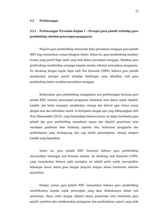 72
5.2

Perbincangan

5.2.1

Perbincangan Persoalan Kajian 1 : Persepsi guru pelatih terhadap guru

pembimbing sebelum pencerapan pengajaran.

Majoriti guru pembimbing menyemak buku persediaan mengajar guru pelatih
RBT bagi memastikan semua bahagian ditulis. Selain itu, guru pembimbing memberi
komen yang positif bagi aspek yang baik dalam persediaan mengajar. Malahan guru
pembimbing memberikan semangat kepada mereka sebelum memulakan pengajaran.
Ini disokong dengan kajian lepas oleh Nor Kamsiah (2008), bahawa guru pelatih
memberikan persepsi positif terhadap bimbingan yang diberikan oleh guru
pembimbing dalam membuat persediaan mengajar.

Kebanyakan guru pembimbing mengadakan sesi perbincangan bersama guru
pelatih RBT sebelum pencerapan pengajaran dilakukan iaitu dalam aspek objektif,
kaedah, alat bantu mengajar, pendekatan, strategi dan aktiviti agar iainya sesuai
dengan aras dan kebolehan murid. Ia bertepatan dengan apa yang dibincangkan oleh
Wan Shamsuddin (2010), yang berpendapat bahawa proses ini dapat membantu guru
pelatih dan guru pembimbing memahami tujuan dan objektif penyeliaan serta
mendapat gambaran latar belakang sepintas lalu, berkenaan pengajaran dan
pembelajaran yang berlangsung dari segi teknik penyampaian, strategi ataupun
kaedah yang digunakan.

Selain itu, guru pelatih RBT bersetuju bahawa guru pembimbing
mewujudkan hubungan erat bersama mereka. Ini disokong oleh Ramaiah (1999),
yang menjelaskan bahawa pada peringkat ini adalah perlu untuk mewujudkan
hubungan mesra antara guru dengan penyelia dengan alasan konferensi sebelum
penyeliaan.

Hampir semua guru pelatih RBT menyatakan bahawa guru pembimbing
memfokuskan kepada aspek pencerapan yang akan dilakukannya dalam sesi
penyeliaan. Ianya selari dengan objektif utama penyeliaan iaitu membantu guru
pelatih membina dan melaksanakan pengajaran dan pembelajaran seperti yang telah

 