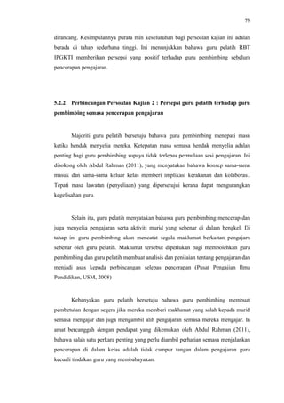 73
dirancang. Kesimpulannya purata min keseluruhan bagi persoalan kajian ini adalah
berada di tahap sederhana tinggi. Ini menunjukkan bahawa guru pelatih RBT
IPGKTI memberikan persepsi yang positif terhadap guru pembimbing sebelum
pencerapan pengajaran.

5.2.2

Perbincangan Persoalan Kajian 2 : Persepsi guru pelatih terhadap guru

pembimbing semasa pencerapan pengajaran

Majoriti guru pelatih bersetuju bahawa guru pembimbing menepati masa
ketika hendak menyelia mereka. Ketepatan masa semasa hendak menyelia adalah
penting bagi guru pembimbing supaya tidak terlepas permulaan sesi pengajaran. Ini
disokong oleh Abdul Rahman (2011), yang menyatakan bahawa konsep sama-sama
masuk dan sama-sama keluar kelas memberi implikasi kerakanan dan kolaborasi.
Tepati masa lawatan (penyeliaan) yang dipersetujui kerana dapat mengurangkan
kegelisahan guru.

Selain itu, guru pelatih menyatakan bahawa guru pembimbing mencerap dan
juga menyelia pengajaran serta aktiviti murid yang sebenar di dalam bengkel. Di
tahap ini guru pembimbing akan mencatat segala maklumat berkaitan pengajarn
sebenar oleh guru pelatih. Maklumat tersebut diperlukan bagi membolehkan guru
pembimbing dan guru pelatih membuat analisis dan penilaian tentang pengajaran dan
menjadi asas kepada perbincangan selepas pencerapan (Pusat Pengajian Ilmu
Pendidikan, USM, 2008)

Kebanyakan guru pelatih bersetuju bahawa guru pembimbing membuat
pembetulan dengan segera jika mereka memberi maklumat yang salah kepada murid
semasa mengajar dan juga mengambil alih pengajaran semasa mereka mengajar. Ia
amat bercanggah dengan pendapat yang dikemukan oleh Abdul Rahman (2011),
bahawa salah satu perkara penting yang perlu diambil perhatian semasa menjalankan
pencerapan di dalam kelas adalah tidak campur tangan dalam pengajaran guru
kecuali tindakan guru yang membahayakan.

 