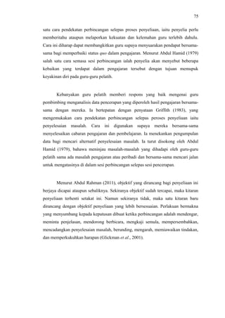75
satu cara pendekatan perbincangan selepas proses penyeliaan, iaitu penyelia perlu
memberitahu ataupun melaporkan kekuatan dan kelemahan guru terlebih dahulu.
Cara ini diharap dapat membangkitkan guru supaya menyuarakan pendapat bersamasama bagi memperbaiki status quo dalam pengajaran. Menurut Abdul Hamid (1979)
salah satu cara semasa sesi perbincangan ialah penyelia akan menyebut beberapa
kebaikan yang terdapat dalam pengajaran tersebut dengan tujuan memupuk
keyakinan diri pada guru-guru pelatih.

Kebanyakan guru pelatih memberi respons yang baik mengenai guru
pembimbing menganalisis data pencerapan yang diperoleh hasil pengajaran bersamasama dengan mereka. Ia bertepatan dengan penyataan Griffith (1983), yang
mengemukakan cara pendekatan perbincangan selepas peroses penyeliaan iaitu
penyelesaian

masalah.

Cara ini

digunakan

supaya

mereka

bersama-sama

menyelesaikan cabaran pengajaran dan pembelajaran. Ia menekankan pengumpulan
data bagi mencari alternatif penyelesaian masalah. Ia turut disokong oleh Abdul
Hamid (1979), bahawa meninjau masalah-masalah yang dihadapi oleh guru-guru
pelatih sama ada masalah pengajaran atau peribadi dan bersama-sama mencari jalan
untuk mengatasinya di dalam sesi perbincangan selepas sesi pencerapan.

Menurut Abdul Rahman (2011), objektif yang dirancang bagi penyeliaan ini
berjaya dicapai ataupun sebaliknya. Sekiranya objektif sudah tercapai, maka kitaran
penyeliaan terhenti setakat ini. Namun sekiranya tidak, maka satu kitaran baru
dirancang dengan objektif penyeliaan yang lebih bersesuaian. Perlakuan bermakna
yang menyumbang kepada keputusan dibuat ketika perbincangan adalah mendengar,
meminta penjelasan, mendorong berbicara, mengkaji semula, mempersembahkan,
mencadangkan penyelesaian masalah, berunding, mengarah, memiawaikan tindakan,
dan memperkukuhkan harapan (Glickman et al., 2001).

 