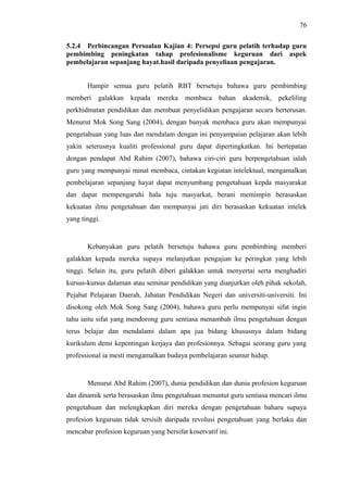 76
5.2.4 Perbincangan Persoalan Kajian 4: Persepsi guru pelatih terhadap guru
pembimbing peningkatan tahap profesionalisme keguruan dari aspek
pembelajaran sepanjang hayat.hasil daripada penyeliaan pengajaran.
Hampir semua guru pelatih RBT bersetuju bahawa guru pembimbing
memberi

galakkan kepada mereka

membaca bahan akademik, pekeliling

perkhidmatan pendidikan dan membuat penyelidikan pengajaran secara berterusan.
Menurut Mok Song Sang (2004), dengan banyak membaca guru akan mempunyai
pengetahuan yang luas dan mendalam dengan ini penyampaian pelajaran akan lebih
yakin seterusnya kualiti professional guru dapat dipertingkatkan. Ini bertepatan
dengan pendapat Abd Rahim (2007), bahawa ciri-ciri guru berpengetahuan ialah
guru yang mempunyai minat membaca, cintakan kegiatan intelektual, mengamalkan
pembelajaran sepanjang hayat dapat menyumbang pengetahuan kepda masyarakat
dan dapat mempengaruhi hala tuju masyarkat, berani memimpin berasaskan
kekuatan ilmu pengetahuan dan mempunyai jati diri berasaskan kekuatan intelek
yang tinggi.

Kebanyakan guru pelatih bersetuju bahawa guru pembimbing memberi
galakkan kepada mereka supaya melanjutkan pengajian ke peringkat yang lebih
tinggi. Selain itu, guru pelatih diberi galakkan untuk menyertai serta menghadiri
kursus-kursus dalaman atau seminar pendidikan yang dianjurkan oleh pihak sekolah,
Pejabat Pelajaran Daerah, Jabatan Pendidikan Negeri dan universiti-universiti. Ini
disokong oleh Mok Song Sang (2004), bahawa guru perlu mempunyai sifat ingin
tahu iaitu sifat yang mendorong guru sentiasa menambah ilmu pengetahuan dengan
terus belajar dan mendalami dalam apa jua bidang khususnya dalam bidang
kurikulum demi kepentingan kerjaya dan profesionnya. Sebagai seorang guru yang
professional ia mesti mengamalkan budaya pembelajaran seumur hidup.

Menurut Abd Rahim (2007), dunia pendidikan dan dunia profesion keguruan
dan dinamik serta berasaskan ilmu pengetahuan menuntut guru sentiasa mencari ilmu
pengetahuan dan melengkapkan diri mereka dengan pengetahuan baharu supaya
profesion keguruan tidak tersisih daripada revolusi pengetahuan yang berlaku dan
mencabar profesion keguruan yang bersifat koservatif ini.

 