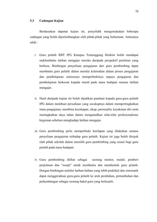 78
5.3

Cadangan Kajian
Berdasarkan dapatan kajian ini, penyelidik mengemukakan beberapa

cadangan yang boleh dipertimbangkan oleh pihak-pihak yang berkenaan. Antaranya
ialah :

i. Guru pelatih RBT IPG Kampus Temenggung Ibrahim boleh mendapat
maklumbalas latihan mengajar mereka daripada perspektif penilaian yang
berbeza. Bimbingan penyeliaan pengajaran dari guru pembimbing dapat
membantu guru pelatih dalam menilai kelemahan dalam proses pengajaran
dan pembelajaran seterusnya memperbaikinya supaya pengajaran dan
pembelajaran berkesan kepada murid pada masa hadapan semasa latihan
mengajar.
ii. Hasil daripada kajian ini boleh dijadikan panduan kepada guru-guru pelatih
IPG dalam membuat persediaan yang secukupnya dalam mempertingkatkan
mutu pengajaran, membina kecekapan, sikap, personaliti, keyakinan diri serta
meningkatkan daya tahan dalam mengamalkan nilai-nilai profesionalisme
keguruan sebelum menghadapi latihan mengajar.
iii. Guru pembimbing perlu memperbaiki kesilapan yang dilakukan semasa
penyeliaan pengajaran terhadap guru pelatih. Kajian ini juga boleh dirujuk
oleh pihak sekolah dalam memilih guru pembimbing yang sesuai bagi guru
pelatih pada masa hadapan.

iv. Guru pembimbing dilihat sebagai

seorang mentor, model, pemberi

penjelasan dan “resepi” untuk membantu dan membentuk guru pelatih.
Dengan bimbingan melalui latihan-latihan yang lebih praktikal dan sistematik
dapat menggerakkan guru-guru pelatih ke arah perubahan, pertumbuhan dan
perkembangan sebagai seorang bakal guru yang berkualiti.

 