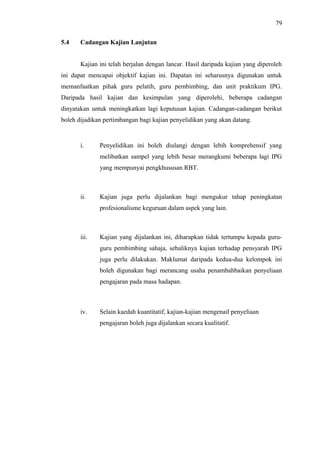 79
5.4

Cadangan Kajian Lanjutan
Kajian ini telah berjalan dengan lancar. Hasil daripada kajian yang diperoleh

ini dapat mencapai objektif kajian ini. Dapatan ini seharusnya digunakan untuk
memanfaatkan pihak guru pelatih, guru pembimbing, dan unit praktikum IPG.
Daripada hasil kajian dan kesimpulan yang diperolehi, beberapa cadangan
dinyatakan untuk meningkatkan lagi keputusan kajian. Cadangan-cadangan berikut
boleh dijadikan pertimbangan bagi kajian penyelidikan yang akan datang.

i.

Penyelidikan ini boleh diulangi dengan lebih komprehensif yang
melibatkan sampel yang lebih besar merangkumi beberapa lagi IPG
yang mempunyai pengkhususan RBT.

ii.

Kajian juga perlu dijalankan bagi mengukur tahap peningkatan
profesionalisme keguruan dalam aspek yang lain.

iii.

Kajian yang dijalankan ini, diharapkan tidak tertumpu kepada guruguru pembimbing sahaja, sebaliknya kajian terhadap pensyarah IPG
juga perlu dilakukan. Maklumat daripada kedua-dua kelompok ini
boleh digunakan bagi merancang usaha penambahbaikan penyeliaan
pengajaran pada masa hadapan.

iv.

Selain kaedah kuantitatif, kajian-kajian mengenail penyeliaan
pengajaran boleh juga dijalankan secara kualitatif.

 