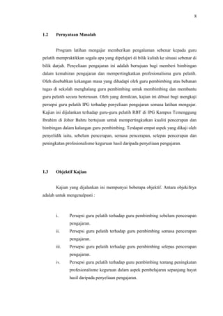 8

1.2

Pernyataan Masalah
Program latihan mengajar memberikan pengalaman sebenar kepada guru

pelatih mempraktikkan segala apa yang dipelajari di bilik kuliah ke situasi sebenar di
bilik darjah. Penyeliaan pengajaran ini adalah bertujuan bagi memberi bimbingan
dalam kemahiran pengajaran dan mempertingkatkan profesionalisma guru pelatih.
Oleh disebabkan kekangan masa yang dihadapi oleh guru pembimbing atas bebanan
tugas di sekolah menghalang guru pembimbing untuk membimbing dan membantu
guru pelatih secara berterusan. Oleh yang demikian, kajian ini dibuat bagi mengkaji
persepsi guru pelatih IPG terhadap penyeliaan pengajaran semasa latihan mengajar.
Kajian ini dijalankan terhadap guru-guru pelatih RBT di IPG Kampus Temenggung
Ibrahim di Johor Bahru bertujuan untuk mempertingkatkan kualiti pencerapan dan
bimbingan dalam kalangan guru pembimbing. Terdapat empat aspek yang dikaji oleh
penyelidik iaitu, sebelum pencerapan, semasa pencerapan, selepas pencerapan dan
peningkatan profesionalisme keguruan hasil daripada penyeliaan pengajaran.

1.3

Objektif Kajian
Kajian yang dijalankan ini mempunyai beberapa objektif. Antara objekifnya

adalah untuk mengenalpasti :

i.

Persepsi guru pelatih terhadap guru pembimbing sebelum pencerapan
pengajaran.

ii.

Persepsi guru pelatih terhadap guru pembimbing semasa pencerapan
pengajaran.

iii.

Persepsi guru pelatih terhadap guru pembimbing selepas pencerapan
pengajaran.

iv.

Persepsi guru pelatih terhadap guru pembimbing tentang peningkatan
profesionalisme keguruan dalam aspek pembelajaran sepanjang hayat
hasil daripada penyeliaan pengajaran.

 