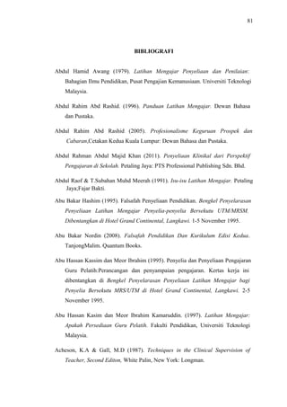 81

BIBLIOGRAFI
Abdul Hamid Awang (1979). Latihan Mengajar Penyeliaan dan Penilaian:
Bahagian Ilmu Pendidikan, Pusat Pengajian Kemanusiaan. Universiti Teknologi
Malaysia.
Abdul Rahim Abd Rashid. (1996). Panduan Latihan Mengajar. Dewan Bahasa
dan Pustaka.
Abdul Rahim Abd Rashid (2005). Profesionalisme Keguruan Prospek dan
Cabaran,Cetakan Kedua Kuala Lumpur: Dewan Bahasa dan Pustaka.
Abdul Rahman Abdul Majid Khan (2011). Penyeliaan Klinikal dari Perspektif
Pengajaran di Sekolah. Petaling Jaya: PTS Professional Publishing Sdn. Bhd.
Abdul Raof & T.Subahan Muhd Meerah (1991). Isu-isu Latihan Mengajar. Petaling
Jaya;Fajar Bakti.
Abu Bakar Hashim (1995). Falsafah Penyeliaan Pendidikan. Bengkel Penyelarasan
Penyeliaan Latihan Mengajar Penyelia-penyelia Bersekutu UTM/MRSM.
Dibentangkan di Hotel Grand Continental, Langkawi. 1-5 November 1995.
Abu Bakar Nordin (2008). Falsafah Pendidikan Dan Kurikulum Edisi Kedua.
TanjongMalim. Quantum Books.
Abu Hassan Kassim dan Meor Ibrahim (1995). Penyelia dan Penyeliaan Pengajaran
Guru Pelatih:Perancangan dan penyampaian pengajaran. Kertas kerja ini
dibentangkan di Bengkel Penyelarasan Penyeliaan Latihan Mengajar bagi
Penyelia Bersekutu MRS/UTM di Hotel Grand Continental, Langkawi. 2-5
November 1995.
Abu Hassan Kasim dan Meor Ibrahim Kamaruddin. (1997). Latihan Mengajar:
Apakah Persediaan Guru Pelatih. Fakulti Pendidikan, Universiti Teknologi
Malaysia.
Acheson, K.A & Gall, M.D (1987). Techniques in the Clinical Supervision of
Teacher, Second Editon, White Palin, New York: Longman.

 