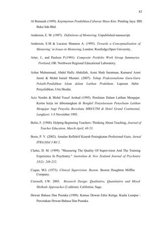 82
Al Ramaiah (1999). Kepimpinan Pendidikan,Cabaran Masa Kini. Petaling Jaya: IBS
Buku Sdn Bhd.
Anderson, E. M. (1987). Definitions of Mentoring. Unpublished manuscript.
Anderson, E.M & Lucasse Shannon A. (1995). Towards a Conceptualization of
Mentoring’ in Issues in Mentoring, London: Routledge,Open University.
Arter, J., and Paulson P.(1991). Composite Portfolio Work Group Summaries.
Portland, OR: Northwest Regional Educational Laboratory.
Azhar Muhammad, Abdul Hafiz Abdullah, Azmi Shah Suratman, Kamarul Azmi
Jasmi & Mohd Ismail Mustari. (2007). Tahap Profesionalisme Guru-Guru
Pelatih Pendidikan Islam dalam Latihan Praktikum. Laporan Akhir
Penyelidikan, Utm Skudai.
Aziz Nordin & Mohd Yusof Arshad (1995). Penilaian Dalam Latihan Mengajar.
Kertas kerja ini dibentangkan di Bengkel Penyelarasan Penyeliaan Latihan
Mengajar bagi Penyelia Bersekutu MRS/UTM di Hotel Grand Continental,
Langkawi. 1-5 November 1995.
Bolin, F. (1988). Helping Beginning Teachers: Thinking About Teaching, Journal of
Teacher Education, March-April, 48-53.
Boon, P. Y. (2002). Amalan Reflektif Kearah Peningkatan Profesional Guru. Jurnal
IPBA/Jilid 3 Bil 2.
Clarke, D. M. (1999). "Measuring The Quality Of Supervision And The Training
Experience In Psychiatry." Australian & New Zealand Journal of Psychiatry
33(2): 248-252.
Cogan, M.L (1973). Clinical Supervision. Boston. Boston Houghton Mifflin
Company.
Creswell, J.W. 2003.

Research Design: Qualitative, Quantitative and Mixed

Methods Approaches (2 edition). California: Sage.
Dewan Bahasa Dan Pustaka (1998). Kamus Dewan Edisi Ketiga. Kuala Lumpur :
Percetakan Dewan Bahasa Dan Pustaka.

 