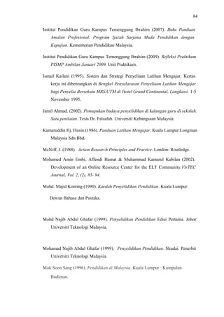 84
Institut Pendidikan Guru Kampus Temenggung Ibrahim (2007). Buku Panduan
Amalan Profesional, Program Ijazah Sarjana Muda Pendidikan dengan
Kepujian. Kementerian Pendidikan Malaysia.
Institut Pendidikan Guru Kampus Temenggung Ibrahim (2009). Refleksi Praktikum
PISMP Ambilan Januari 2009. Unit Praktikum.
Ismail Kailani (1995). Sistem dan Strategi Penyeliaan Latihan Mengajar. Kertas
kerja ini dibentangkan di Bengkel Penyelarasan Penyeliaan Latihan Mengajar
bagi Penyelia Bersekutu MRS/UTM di Hotel Grand Continental, Langkawi. 1-5
November 1995.
Jamil Ahmad. (2002). Pemupukan budaya penyelidikan di kalangan guru di sekolah.
Satu penilaian. Tesis Dr. Falsafah. Universiti Kebangsaan Malaysia.
Kamaruddin Hj. Husin (1986). Panduan Latihan Mengajar. Kuala Lumpur:Longman
Malaysia Sdn Bhd.
McNiff, J. (1988) Action Research Principles and Practice. London: Routledge.
Mohamed Amin Embi, Affendi Hamat & Muhammad Kamarul Kabilan (2002).
Development of an Online Resource Center for the ELT Community.VirTEC
Journal, Vol. 2, (2), 85- 94.
Mohd. Majid Konting (1990). Kaedah Penyelidikan Pendidikan. Kuala Lumpur:
Dewan Bahasa dan Pustaka.

Mohd Najib Abdul Ghafar (1999). Penyelidikan Pendidikan Edisi Pertama. Johor:
Universiti Teknologi Malaysia.

Mohamad Najib Abdul Ghafar (1999). Penyelidikan Pendidikan. Skudai. Penerbit
Universiti Teknologi Malaysia.
Mok Soon Sang (1996). Pendidikan di Malaysia. Kuala Lumpur : Kumpulan
Budiman.

 