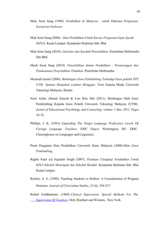 85
Mok, Soon Sang (1998). Pendidikan di Malaysia : untuk Diploma Perguruan:
Kumpulan Budiman.
Mok Soon Sang (2004). Ilmu Pendidikan Untuk Kursus Perguruan lepas Ijazah
(KPLI). Kuala Lumpur: Kumpulan Budiman Sdn. Bhd.
Mok Soon Sang (2010). Literatur dan Kaedah Penyelidikan. Penerbitan Multimedia
Sdn Bhd.
Mook Soon Sang (2010). Penyelidikan dalam Pendidikan : Perancangan dan
Pelaksanaan Penyelidikan Tindakan. Penerbitan Multimedia.
Muainah Ismail (2000). Bimbingan Guru Pembimbing Terhadap Guru pelatih STP,
UTM Semasa Menjalani Latihan Mengajar. Tesis Sarjana Muda, Universiti
Teknologi Malaysia, Skudai.
Noor Azlan Ahmad Zanzali & Lim Wee Mei (2011). Bimbingan Oleh Guru
Pembimbing Kepada Guru Pelatih Universiti Teknologi Malaysia (UTM).
Jurnal of Educational Psychology and Counseling, volume 1 Mac 2011, Pages
59-76.
Phillips, J. K. (1991). Upgrading The Target Language Proficiency Levels Of
Foreign Language Teachers. ERIC Digest. Washington, DC: ERIC
Clearinghouse on Languages and Linguistics.
Pusat Pengajian Ilmu Pendidikan Universiti Sains Malaysia (2008).Skim Guru
Pembimbing.
Ragbir Kaur a/p Joginder Singh (2007). Panduan Ulangkaji Pendidikan Untuk
KPLI Sekolah Menengah dan Sekolah Rendah. Kumpulan Budiman Sdn. Bhd.
Kuala Lumpur.
Richert, A. E. (1990). Teaching Students to Reflect: A Consideration of Program
Structure. Journal of Curriculum Studies, 22,(6), 509-527.
Robert Goldhammer. (1969). Clinical Supervision: Special Methods For The
Supervision Of Teachers. Holt, Rinehart and Winston, New York.

 