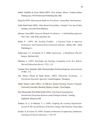 86
Salhah Abdullah & Ainon Mohd (2007), Guru Sebagai Mentor. Cetakan Kedua.
Petaling Jaya: PTS Professional Publishing Sdn. Bhd.
Schon D (1987). Educating the Reflective Practitioner. Jossey-Bass: San Francisco.
Sidek Mohd Noah (2002). Reka Bentuk Penyelidikan Falsafah, Teori dan Praktis.
Serdang: Universiti Putra Malaysia.
Sekaran, Uma (2003). Research Methods For Business – A skill Building Approach.
New York : John Wiley and Sons, Inc.
Seldin, P.

(1997). The Teaching Portfolio:

A Practical Guide to Improved

Performance and Promotion/Tenure Decisions (2nd ed.). Bolton, MA: Anker
Publishing Co.
Sergiovanni, T.J., & Starratt, R. J. (2002). Supervision : a Redefinition (7th ed.).
Boston : McGraw-Hill.
Shulman, L. (1987). Knowledge and Teaching: Foundation of the New Reform.
Harvard Educational Review, 57(1), 1-22.
Syuhada Choo Abdullah. 2008. Memartabatkan Profesion Keguruan. Berita Harian,
16 Mei : 2-5.
Tan, Parson, Hinson & Sardo Brown. (2003). Educationa Psychology : A
Practitioner Reseacher Approach. United Kingdom: Thompson.
Thabo Samuel Letho (2001). An Effective Student-Teaching Practice Program.
Universiti Concordia, Montreal, Quebec, Canada : Tesis Sarjana.
Wan Shamsuddin Wan Mohd Salleh (2010). Nota Kuliah Kepepimpinan
Instruksional Penyeliaan Berkesan untuk Pemimpin Sekolah. Genting
Highlands, Malaysia:IAB.
Watkins, K. E., & Marsick, V. J. (1993). Sculpting the Learning Organization:
Lessons In The Art and Science of Systemic Change. San Francisco: Jossey-Bass.
Zeicher, K. & Liston, D. (1985). Varieties of discourse in supervisory conferences.
Teaching and Teacher Education, 1, 155-174.

 