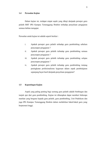 9
1.4

Persoalan Kajian

Dalam kajian ini, terdapat empat aspek yang dikaji daripada persepsi guru
pelatih RBT IPG Kampus Temenggung Ibrahim terhadap penyeliaan pengajaran
semasa latihan mengajar.

Persoalan untuk kajian ini adalah seperti berikut :

i.

Apakah persepsi guru pelatih terhadap guru pembimbing sebelum
pencerapan pengajaran ?

ii.

Apakah persepsi guru pelatih terhadap guru pembimbing semasa
pencerapan pengajaran ?

iii.

Apakah persepsi guru pelatih terhadap guru pembimbing selepas
pencerapan pengajaran ?

iv.

Apakah persepsi guru pelatih terhadap guru pembimbing tentang
peningkatan profesionalisme keguruan dalam aspek pembelajaran
sepanjang hayat hasil daripada penyeliaan pengajaran?

1.5

Kepentingan Kajian
Aspek yang paling penting bagi seorang guru pelatih adalah bimbingan dan

tunjuk ajar dari guru pembimbing. Kajian ini diharapkan dapat memberi beberapa
manfaat yang berguna kepada guru pelatih, guru pembimbing, Unit Praktikum dan
juga IPG Kampus Temenggung Ibrahim dalam melahirkan bakal-bakal guru yang
berprestasi tinggi.

 