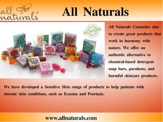 All Naturals
www.allnaturals.com
All Naturals Cosmetics aim
to create great products that
work in harmony with
nature. We offer an
authentic alternative to
chemical-based detergent
soap bars, parabens, and
harmful skincare products.
We have developed a Sensitive Skin range of products to help patients with
chronic skin conditions, such as Eczema and Psoriasis.
 