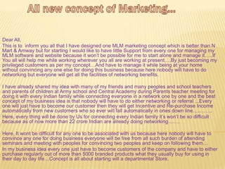 Dear All,
This is to inform you all that I have designed one MLM marketing concept which is better than N
Mart & Amway but for starting I would like to have little Support from every one for managing my
MLM software and website because it won’t be possible for me to start alone and manage it…..If
You all will help me while working wherever you all are working at present….By just becoming my
privileged customers as per my concept…And have to manage it while being at your home
without convincing any one else for doing this business because here nobody will have to do
networking but everyone will get all the facilities of networking benefits.

I have already shared my idea with many of my friends and many peoples and school teachers
and parents of children at Army school and Central Academy during Parents teacher meeting for
doing it with every Indian family while connecting everyone in a network one by one and the best
concept of my business idea is that nobody will have to do either networking or referral ...Every
one will just have to become our customer then they will get Incentive and Re-purchase Income
automatically from new customers who so ever will fall automatically in ones down line….……..
Here, every thing will be done by Us for connecting every Indian family it’s won’t be so difficult
because as of now more than 22 crore Indian are already doing networking…….

Here, It wont be difficult for any one to be associated with us because here nobody will have to
convince any one for doing business everyone will be free from all such burden of attending
seminars and meeting with peoples for convincing two peoples and keep on following them…
In my business idea every one just have to become customers of the company and have to either
purchase regularly out of more than 5000 branded products what they usually buy for using in
their day to day life…Concept is all about starting will a departmental Store.
 