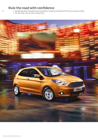 10
*Features may vary from variant to variant.
Rule the road with confidence
Navigating safely through the ups and downs, hustles and bustles of life is true success. And for
the new Figo, your success is top priority.
 
