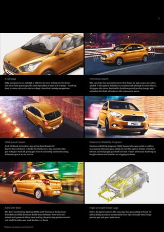11
High-strength Steel Cage
Under its stylish exterior, the new Figo has your safety at heart. Its
robust body structure constructed from high-strength steel helps
protect you and your loved ones.
6-Airbags
Why compromise on safety? In addition to front airbags for the driver
and front seat passenger, the new Figo offers a total of 6 airbags - including
best-in-class side and curtain airbags. Now that’s safety everywhere.
Perimeter Alarm
The new Figo has perimeter alarm that keeps an eye on your car when
parked. If the system detects an unauthorised attempt to enter the car,
it triggers the alarm, flashes the headlamps and parking lamps, and
activates the theft indicator on the instrument panel.
ABS with EBD
The Anti-lock Braking System (ABS) with Electronic Brake Force
Distribution (EBD) balances brake force between front and rear
wheels and prevents them from locking. So you enjoy greater control
and stability when you need to stop in a hurry.
Hill Launch Assist
Find it difficult to handle a car rolling back downhill?
Try Hill Launch Assist. It holds the brakes for a few seconds after
you take your foot off, giving you time to smoothly accelerate away,
whenever you’re on an incline.
Electronic Stability Program
Electronic Stability Program (ESP) knows when you make a sudden
manoeuvre that puts your safety at risk. The system brakes individual
wheels, and helps get you back on track. It even enhances handling on
tough surfaces and traction on slippery surfaces.
*Features may vary from variant to variant.
 