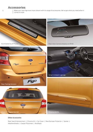 12	
Accessories
Illuminated Scuff Plates
Chrome BSPM
Rear View Camera Display on IRVM
Smart Ambient Lighting
Chrome Tailgate Garnish
Rear Parking Sensors
Other Accessories
Rear Seat Entertainment | Chrome Kit | Car Cover | Rear Bumper Protector | Spoiler |
Weathershields | Carpet Floormats | Mudflaps
Make your new Figo even more vibrant with its range of accessories. We’ve got what you need when it
comes to style.
 