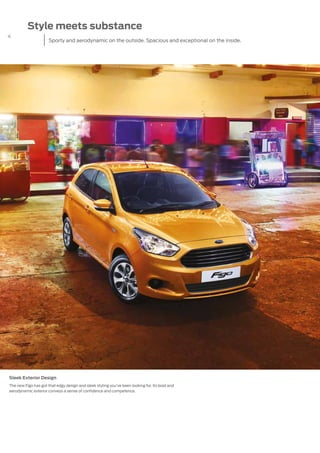 4
Style meets substance
Sporty and aerodynamic on the outside. Spacious and exceptional on the inside.
Sleek Exterior Design
The new Figo has got that edgy design and sleek styling you’ve been looking for. Its bold and
aerodynamic exterior conveys a sense of confidence and competence.
 