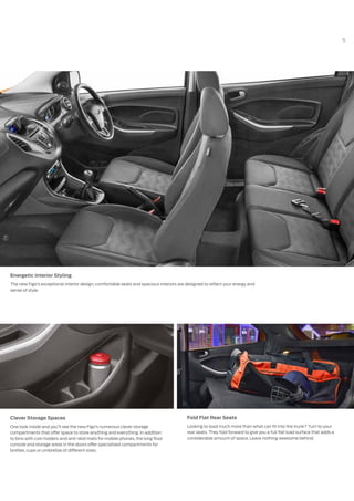 5
Energetic Interior Styling
The new Figo’s exceptional interior design, comfortable seats and spacious interiors are designed to reflect your energy and
sense of style.
Clever Storage Spaces
One look inside and you’ll see the new Figo’s numerous clever storage
compartments that offer space to store anything and everything. In addition
to bins with coin holders and anti-skid mats for mobile phones, the long floor
console and storage areas in the doors offer specialised compartments for
bottles, cups or umbrellas of different sizes.
Fold Flat Rear Seats
Looking to load much more than what can fit into the trunk? Turn to your
rear seats. They fold forward to give you a full flat load surface that adds a
considerable amount of space. Leave nothing awesome behind.
 