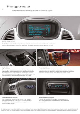 6
Steering Mounted Controls
Now drive with your eyes on the road. Control SYNC®, change
radio stations and volume at the touch of a button. Don’t reach
for that dashboard. Do it safely and conveniently while
concentrating on the road.
SYNC® with Applink™
The SYNC®
voice activation technology allows you to play music, make and receive hands-free calls and call phone
contacts by simply speaking their names. So wherever you go, your friends and music are right there with you.
Automatic Climate Control
The new Figo has the fastest cooling AC to keep you at ease in
the summer heat, bringing down the temperature to comfortable
levels quickly.
*Bluetooth®
is a registered trademark of Bluetooth®
SIG Inc., and is used under license. Operating certain parts of the SYNC®
system while driving can distract your attention away from the road and may be prohibited by local laws. Do
not change system settings or enter data non-verbally (using your hands) while driving. Stop the vehicle in a safe and legal manner before attempting these operations. Always make sure you comply with local road laws/rules when
using the SYNC®
system. SYNC®
promotes safer driving by ensuring hands are on wheels and eyes on road. Ford does not recommend using mobile phone while driving. Mobile handsets images used are for reference purpose only.
MyFord Dock®
The new Figo is all about easy access to technology while making
the usage safer for driver and pedestrians. The dashboard mounted,
MyFord Dock® allows you to store, mount and charge your mobile
phone, MP3 player or satellite navigation system and to integrate these
devices into the car’s entertainment system. Now, that’s clever.
Power-fold Mirrors
Even the mirrors are clever. Built for the busiest city traffic, the new Figo’s
power-fold mirrors can be folded in towards the car with a touch of a button
to minimise the risk of damage. Either while driving or when parked.
Smart got smarter
Super-clever features designed to add more excitement to your life.
 