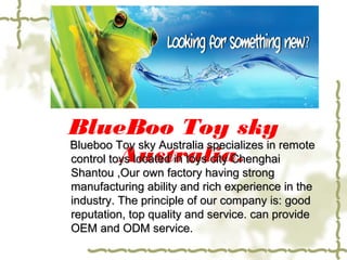 BlueBoo Toy sky
Australia.
Blueboo Toy sky Australia specializes in remoteBlueboo Toy sky Australia specializes in remote
control toys located in toys city Chenghaicontrol toys located in toys city Chenghai
Shantou ,Our own factory having strongShantou ,Our own factory having strong
manufacturing ability and rich experience in themanufacturing ability and rich experience in the
industry. The principle of our company is: goodindustry. The principle of our company is: good
reputation, top quality and service. can providereputation, top quality and service. can provide
OEM and ODM service.OEM and ODM service.
 
