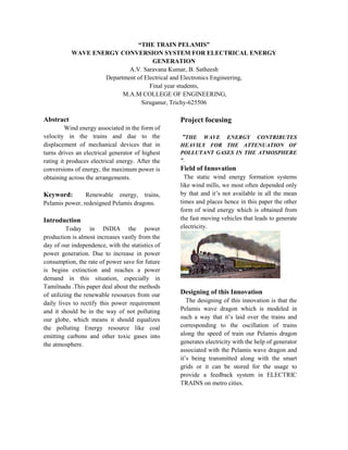 “THE TRAIN PELAMIS”
WAVE ENERGY CONVERSION SYSTEM FOR ELECTRICAL ENERGY
GENERATION
A.V. Saravana Kumar, B. Satheesh
Department of Electrical and Electronics Engineering,
Final year students,
M.A.M COLLEGE OF ENGINEERING,
Siruganur, Trichy-625506
Abstract
Wind energy associated in the form of
velocity in the trains and due to the
displacement of mechanical devices that in
turns drives an electrical generator of highest
rating it produces electrical energy. After the
conversions of energy, the maximum power is
obtaining across the arrangements.
Keyword: Renewable energy, trains,
Pelamis power, redesigned Pelamis dragons.
Introduction
Today in INDIA the power
production is almost increases vastly from the
day of our independence, with the statistics of
power generation. Due to increase in power
consumption, the rate of power save for future
is begins extinction and reaches a power
demand in this situation, especially in
Tamilnadu .This paper deal about the methods
of utilizing the renewable resources from our
daily lives to rectify this power requirement
and it should be in the way of not polluting
our globe, which means it should equalizes
the polluting Energy resource like coal
emitting carbons and other toxic gases into
the atmosphere.
Project focusing
”THE WAVE ENERGY CONTRIBUTES
HEAVILY FOR THE ATTENUATION OF
POLLUTANT GASES IN THE ATMOSPHERE
“.
Field of Innovation
The static wind energy formation systems
like wind mills, we most often depended only
by that and it’s not available in all the mean
times and places hence in this paper the other
form of wind energy which is obtained from
the fast moving vehicles that leads to generate
electricity.
Designing of this Innovation
The designing of this innovation is that the
Pelamis wave dragon which is modeled in
such a way that it’s laid over the trains and
corresponding to the oscillation of trains
along the speed of train our Pelamis dragon
generates electricity with the help of generator
associated with the Pelamis wave dragon and
it’s being transmitted along with the smart
grids or it can be stored for the usage to
provide a feedback system in ELECTRIC
TRAINS on metro cities.
 