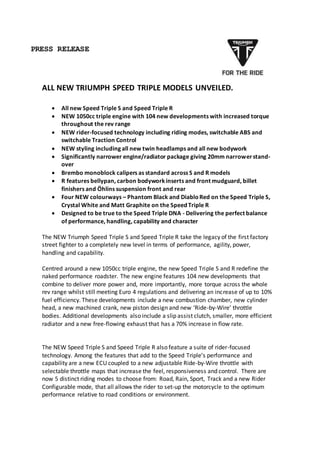 PRESS RELEASE
ALL NEW TRIUMPH SPEED TRIPLE MODELS UNVEILED.
 All new Speed Triple S and Speed Triple R
 NEW 1050cc triple engine with 104 new developments with increased torque
throughout the rev range
 NEW rider-focused technology including riding modes, switchable ABS and
switchable Traction Control
 NEW styling including all new twin headlamps and all new bodywork
 Significantly narrower engine/radiator package giving 20mm narrowerstand-
over
 Brembo monoblock calipers as standard across S and R models
 R features bellypan, carbon bodyworkinserts and front mudguard, billet
finishers and Öhlins suspension front and rear
 Four NEW colourways – Phantom Black and DiabloRed on the Speed Triple S,
Crystal White and Matt Graphite on the Speed Triple R
 Designed to be true to the Speed Triple DNA - Delivering the perfect balance
of performance, handling, capability and character
The NEW Triumph Speed Triple S and Speed Triple R take the legacy of the first factory
street fighter to a completely new level in terms of performance, agility, power,
handling and capability.
Centred around a new 1050cc triple engine, the new Speed Triple S and R redefine the
naked performance roadster. The new engine features 104 new developments that
combine to deliver more power and, more importantly, more torque across the whole
rev range whilst still meeting Euro 4 regulations and delivering an increase of up to 10%
fuel efficiency. These developments include a new combustion chamber, new cylinder
head, a new machined crank, new piston design and new ‘Ride-by-Wire’ throttle
bodies. Additional developments also include a slip assist clutch, smaller, more efficient
radiator and a new free-flowing exhaust that has a 70% increase in flow rate.
The NEW Speed Triple S and Speed Triple R also feature a suite of rider-focused
technology. Among the features that add to the Speed Triple’s performance and
capability are a new ECU coupled to a new adjustable Ride-by-Wire throttle with
selectable throttle maps that increase the feel, responsiveness and control. There are
now 5 distinct riding modes to choose from: Road, Rain, Sport, Track and a new Rider
Configurable mode, that all allows the rider to set-up the motorcycle to the optimum
performance relative to road conditions or environment.
 