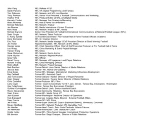 John Parry NFL Referee #132
Sarah Parsons NFL VP, Digital Programming and Fantasy
Tom Pelissero NFL Network and NFL.com Reporter
Tracy Perlman NFL Senior Vice President of Football Communications and Marketing
Heather Pink NFL Producer/Editor at NFL.com/Digital Media
Kenneth Pordon NFL Manager Fan Strategy & Marketing
Brock Richards NFL Hall of Fame Vice President
Michael Robinson NFL Network Analyst
Jon Roemer NFL Media International Content Producer
Marc Ross NFL Network Analyst at NFL Media
Michael Signora Senior Vice President of Football & International Communications at National Football League (NFL)
David Singer NFL Network Talent Producer
E. Rusty Spindel Co-Founder/Coordinator Pro Football Hall of Fame Football Officials Academy
Dane Storrusten NFL Sr. Creative Director
Eric Titus NFL Network Media Manager / EVS Assistant Director at Good Morning Football
Jim Trotter Reporter/Storyteller, NFL Network at NFL Media
George Veras NFL Chief Operating Officer Chief of Staff Executive Producer at Pro Football Hall of Fame
Leo Wang NFL China Marketing & Event Project Manager
Yanran Wang NFL China
Steve Weissman NFL Network Sports Anchor
Steve Wyche NFL Network Reporter/Analyst
Greg Yette NFL Official
Darrel Young NFL Manager of Engagement and Player Relations
Richard Young NFL China Managing Director
Robin Zibelli NFL Network Project Manager
Matt Barnhart Former-Detroit Lions Senior Director of Media Relations
Jessica Belz Former- NFL Market and Creating
Erica Booze Former-NFL Manager, International Marketing & Business Development
Ray Caldwell Former-NFL Assistant Coach
Joey Clinkscales Former-Oakland Raiders Director of Player Personnel
Kevin Cooper Former-Houston Texans Senior Director of Media Relations
Chris Corbellini Former-Producer NFL Films
Larry Coyer Former- Coach & Coordinator for N.Y. Jets, Denver, Tampa Bay, Indianapolis, Washington
Gay Culverhouse Former- Tampa Bay Buccaneers President
Gunther Cunningham Former-Detroit Lions, Senior Assistant Coach
Riczer Desvaristes Former-Community Relations, Tampa Bay Buccaneers
David Eaton Former-NFL Media Group VP
Josh Epstein Former-Washington Redskins Director of Operations
Kyle Eversgerd Former-Los Angeles Rams Director - External Football Affairs
Dave Franza Former-CIO NFL Films
Jeff Friday Former-Super Bowl S&C Coach (Baltimore Ravens), Minnesota, Cincinnati
Steven Goldberg Former-NFL Network Producer NFL GameDay First
Jim Hanifan Former-Head Coach, Saint Louis Cardinals, Atlanta Falcons
Jim Herrmann Former-Indianapolis Colts Linebacker Coach
Cindie Hurley Former-NFL Films Senior Manager International Production Operations
Bill Johnson Former-San Diego Chargers, Director of Public Relations
 