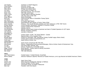 Josh Eberley Contributor at HOOP Magazine
Craig Ellingson Edmonton Journal
Ryan Fabro Sportsnet Fan Radio 590
Mark Falkner Windsor Star (Detroit News)
Jon Filson Lead Producer at Dialect, Inc
Chris Flook Executive Producer, The Unscripted
Robert Gray TSN 1050 Sports Radio
Fabian Guerra Football Player at Montreal Alouettes
Mike Hogan Talk Show Host at TSN 1050
Kingz OfSports Sports Handicapper
Brian Kipp Chief Executive Officer at OwnersBox Fantasy Sports
Lee Kleiner CEO, Fantrax
Dave Kleinsasser CO founder @UFFSports
Marty Klinkenberg Sports/National desk reporter at Toronto Globe & Mail
Aaron Korolnek Producer - First Up with Michael Landsberg and Carlo Colaiacovo at TSN 1050 Toronto
Richard Maclean Former-President International Federation of American Football
Matt Marchese Fantasy Football Writer at Sportsnet
Jon MaCartney Gateway Casinos
Andy McNamara National Fantasy Sports Analyst at Sportsnet and Head of Football Operations for UFF Sports
Lorne Milsap Member at Queen's University
John Molinaro Journalist at Sportsnet
pjutras@rds.ca
Jesse Pollock Content Creator at TSN - The Sports Network - Canada
Dan Ralph Reporter-Editor at The Canadian Press
Michael Remis Producer at TSN Radio 1290, International Fantasy Football League (Remis Island)
Joseph Robert Fantasy Sports Analyst at Fantasyframez.com
Curtis Rush Sports Writer at Toronto Star
sargintaru@ctv.ca
Alex Seixeiro Sports Anchor at Sportsnet 590 THE FAN
Ariel Shnerer Director, Programming & Communications/Managing Editor at Anthem Sports & Entertainment Corp.
Jim Tatti Host Game Night TSN1050 radio
Joe Thistel Director, Programming at SiriusXM Canada
Digger Turnbull Board Member - Fantasy Sports & Gaming Association
Raj Vaghasiya Sports Management
Rob Vavrek TSN 1260 Edmonton
CHILE
Juan Pablo Aravena Football Analyst - Football Watcher, SmartOdds
Mónica Saldías Directora Federacion deportiva Nacional de Football Americano y de la Liga Nacional de football Americano Chilena
CHINA
Liu Bin Agent China Futbol
Carsten Chai Senior Business Development Manager at NetEase
Tristan Chen General Manager at HUPU Sports
Mark Dreyer China-based Sports and Media Professional
Mark Gao President, CAA China Sports
 