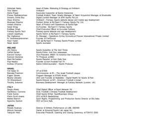 Abhishek Naidu Head of Sales, Marketing & Strategy at Vinfotech
Tina Oberoi Vinfotech
Disha Pawar Associate Copywriter at Sportz Interactive
Pranav Radhakrishnan Football Analyst, Team Quality Manager & Talent Acquisition Manager at Smartodds
Srinantu Sinha Roy Digital Content Manager at JSW Sports Pvt Ltd
Divya Sharma Vinfotech - Fantasy Sports website design and mobile app development
Muskaan Sharma Content Writer at MyTeam11 Fantasy Sports Pvt. Ltd.
Vedant Sharma Head of Product and Operations at SportsTiger
Sanjit Sihag Co-Founder, MyTeam11 Fantasy Sports
Kuldeep Singh Chief Executive Officer at Accurate Fantasy
Fantasy Sports Tech Fantasy sports website and app development
Lokesh Upadhyay Sports Admin at MyTeam11 Fantasy Sports
Raj Vaghasiya Sr. Manager - Operations & Key Accounts at Procam International Private Limited
R. Venkatasubramanian Founder at FanDuniya
Arjun Yadav CTO @ MyTeam11 Fantasy Sports Private Limited
Nived Zenith Sports Journalist
IRELAND
Jim Clancy Sports Subeditor at The Irish Times
Cathal Dervan Sports Editor, Irish Sun newspaper
Eamonn Donlyn Vice President, IRISH TV America San Francisco
Eamonn Donohoe TV Producer at BBC
Mark McCadden Sports Reporter at Irish Daily Star
Paul Nealon Founder at Irish Football Fan TV
Andrew O'Connor Senior Editor/Journalist - Sports Producer
ISRAEL
Yof Hadar El VP at STARI
Betzalel Friedman Commissioner at IFL - The Israel Football League
Evgeni Glinets Program Manager at STARI World
Moshe Lebowitz CEO and Founder at Healables - Digital Health for Sports & Pain
Ori Shterenbach Sports Director at AFI - American Football in Israel
Timothy Solomon Business Development Manager at Fantasy Network (London, UK)
ITALY
Sergio Abate Chief Digital Officer at Sport Network Srl
Gianfranco Corcione SCIC Football | Chinese Football Development
Frank Dunne Chief Sports Writer, SportBusiness Group
Pietro Scott Jovane CEO at RCS MediaGroup
Matteo Mammì Sport Rights, Programming and Production Senior Director at Sky Italia
Agostino Santoni CEO at Cisco Italy
JAPAN
Masaki Asakura Director of Athletic Performance at LIXIL DEERS
Mitsuru Hamada Owner at Amazing Sports Lab Japan Inc.
Takayuki Hioki Executive Producer, Opening and Closing Ceremony of TOKYO 2020
 