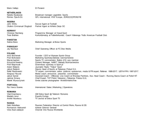 Mario Vallejo El Porvenir
NETHERLANDS
Natalia Alyabyeva Broadcast manager Lagardère Sports
Romeo Tjoe-A-On GFL international, IFAF Europe, ZORGCOOPERATIE
NIGERIA
John Shittu Soccer Agent at Football
Olufemi Emmanuel Olugbodi Partner Agent at Athletic Derje SC
NORWAY
Christian Ramberg Programme Manager at Viasat Sport
Truls Bråthen Konturfulmekig at Fellesforbundet, Coach Vålerenga Trolls American Football Club
PAKISTAN
Salma Bano Marketing Manager at Boise Sports
PARAGUAY
Jay Neuhaus Chief Operating Officer at FC Diez Media
POLAND
Artur Bochenek Founder / CEO at Warsaw Sports Group
Piotr Borkowski Marketing Sportowy/Zakłady bukmacherskie
Maciej Iwański Sports TV commentator. Ballon d’Or Jury member
Krzysztof Kwaśny Content Manager, forBET Zakłady Bukmacherskie
Piotr Majchrzak Dziennikarz sportowy w Sport.pl
Adam Malecki Journalist Radio "Trójka" Sport
Jakub Radecki Deputy Head of Sports at Telewizja Polsat S.A.
Rafal Rostkowski TV expert, commentator, editor, publicist, spokesman, media & PR expert. Referee: 1988-2017, UEFA-FIFA 1997-2017
Sergiusz Ryczel Media coach, announcer, presenter, commentator
Jakub Samel Assistant Coach - Offensive Line Coach at Wrocław Panthers, Ass. Head Coach - Running Backs Coach at Polish NT
Jędrzej Smaruj Chief Expert, TVP Polish Television (Telewizja Polska S.A)
Marek Wysoczynski Smile coacher photographer WorldSmileArchive
PORTUGAL
Rui Vasco Soares International Sales | Marketing | Operations
ROMANIA
Vlad Enachescu GM Dolce Sport @ Telekom Romania
Madalin Ionut Esports Europe
Andrei Nourescu TV anchor at Dolce Sport TV
RUSSIA
Nabi Abdullaev Russian Federation Director at Control Risks, Russia & CIS
Rumiancev Aleksandr Adviser Director General
Vera Asan-Jalalyan Channel One Russia Worldwide
 