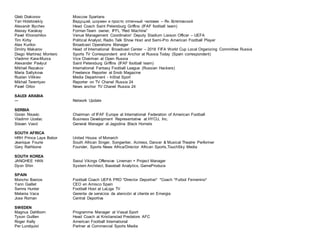 Gleb Diakonov Moscow Spartans
Yan Hotetovskiy Ведущий, шоумен и просто отличный человек – Ян Хотетовский
Alexandr Illychev Head Coach Saint Petersburg Griffins (IFAF football team)
Alexey Karakay Former-Team owner, IFFL “Red Machine”
Pavel Khoroshilov Venue Management Coordinator/ Deputy Stadium Liaison Officer – UEFA
Tim Kirby Political Analyst, Radio Talk Show Host and Semi-Pro American Football Player
Alex Kurilov Broadcast Operations Manager
Dmitry Makarov Head of International Broadcast Center – 2018 FIFA World Cup Local Organizing Committee Russia
Diego Martínez Montero Sports TV Correspondent and Anchor at Russia Today (Spain correspondent)
Vladimir Kara-Murza Vice Chairman at Open Russia
Alexander Pavlyut Saint Petersburg Griffins (IFAF football team)
Mikhail Rezakov International Fantasy Football League (Russian Hackers)
Maria Saltykova Freelance Reporter at Snob Magazine
Ruslan Vilikiev Media Department - InStat Sport
Mikhail Terentyev Reporter on TV Chanel Russia 24
Pavel Orlov News anchor TV Chanel Russia 24
SAUDI ARABIA
--- Network Update
SERBIA
Goran Nisavic Chairman of IFAF Europe at International Federation of American Football
Vladimir Uzelac Business Development Representative at HYCU, Inc.
Stevan Vasić General Manager at Jagodina Black Hornets
SOUTH AFRICA
HRH Prince Laye Bebor United House of Monarch
Jeanique Fourie South African Singer, Songwriter, Actress, Dancer & Musical Theatre Performer
Gary Rathbone Founder, Sports News Africa/Director African Sports,TouchSky Media
SOUTH KOREA
JANGHEE HAN Seoul Vikings Offensive Lineman + Project Manager
Dyon Shin System Architect, Baseball Analytics, GameProduce
SPAIN
Moncho Bastos Football Coach UEFA PRO *Director Deportivo* *Coach *Futbol Femenino*
Yann Gaillet CEO en Amisco Spain
Semra Hunter Football Host at LaLiga TV
Melania Vaca Gerente de servicios de atención al cliente en Emergia
Jose Roman Central Deportiva
SWEDEN
Magnus Dahlborn Programme Manager at Viasat Sport
Tyson Guillen Head Coach at Kristianstad Predators AFC
Roger Kelly American Football International
Per Lundquist Partner at Commercial Sports Media
 