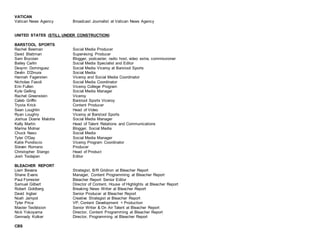 VATICAN
Vatican News Agency Broadcast Journalist at Vatican News Agency
UNITED STATES (STILL UNDER CONSTRUCTION)
BARSTOOL SPORTS
Rachel Beeman Social Media Producer
David Blattman Supervising Producer
Sam Bozoian Blogger, podcaster, radio host, video extra, commissioner
Bailey Carlin Social Media Specialist and Editor
Devynn Dominguez Social Media Viceroy at Barstool Sports
Devlin D'Zmura Social Media
Hannah Fagersten Viceroy and Social Media Coordinator
Nicholas Fasoli Social Media Coordinator
Erin Fullen Viceroy College Program
Kyle Gelling Social Media Manager
Rachel Greenstein Viceroy
Caleb Griffin Barstool Sports Viceroy
Trysta Krick Content Producer
Sean Loughlin Head of Video
Ryan Loughry Viceroy at Barstool Sports
Joshua Doane Malotte Social Media Manager
Kelly Martin Head of Talent Relations and Communications
Marina Molnar Blogger, Social Media
Chuck Naso Social Media
Tyler O'Day Social Media Manager
Katie Pondiscio Viceroy Program Coordinator
Steven Romano Producer
Christopher Stango Head of Product
Josh Toolajian Editor
BLEACHER REPORT
Liam Bevans Strategist, B/R Gridiron at Bleacher Report
Shane Evans Manager, Content Programming at Bleacher Report
Paul Forrester Bleacher Report Senior Editor
Samuel Gilbert Director of Content, House of Highlights at Bleacher Report
Robert Goldberg Breaking News Writer at Bleacher Report
David Ingber Senior Producer at Bleacher Report
Noah Jampol Creative Strategist at Bleacher Report
Tyler Price VP, Content Development + Production
Master Tesfatsion Senior Writer & On Air Talent at Bleacher Report
Nick Yokoyama Director, Content Programming at Bleacher Report
Gennady Kolker Director, Programming at Bleacher Report
CBS
 