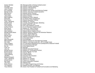 Graham Barfield NFL Managing Editor of fantasy football content
Phil Bogle NFL Director of Game Operations
Charlotte Carey NFL Director of Broadcasting
Jason Chapron NFL Network production
Erin Coscarelli NFL Network cast member Good Morning Football
Michael Cerullo NFL Director, Executive Football Operations
Mike Derouin NFL Network Senior Producer
Ryan Doyal NFL Films Production Coordinator
Jamie Dukes NFL Network Analyst
Mark Dulgerian NFL Researcher at NFL Network
Keith Elias NFL Sr Director Player Engagement
Brad Fancon NFL Network Associate Producer
Todd J. Mossburg NFL Network Sr. Producer
Rachel Farrell NFL Canada, Associate Manager, Marketing
Andy Fenelon NFL Senior Editor NFL.com
Larry Ferazani NFL SVP Labor Relations Counsel
Cynthia Frelund NFL On-Air Predictive Analytics Expert
Rose Garcia NFL Network Sr. Talent Producer
Kyle Gardner NFL Live Content Correspondent
Sean Garfinkel NFL Network Motion Graphics Person
Michelle White-Glazer NFL Network Director of Sponsor and Advertiser Relations
Divya Goel NFL Director, Media Marketing
Marcas Grant NFL Fantasy Editor at NFL.com
Andy Gregg NFL Network Coordinating Producer
Hui Guo NFL China News Editor
Ilyas Hamidzada NFL Zone Manager
Matt Hamilton NFL Network Producer for Good Morning Football
Dan Hellie NFL Network, Host play-by-play NFL, UFC & college hoops
Henry Hodgson NFL VP International Marketing & Fan Development at National Football
Andrew Howard NFL Communications Manager
Roy Jia NFL China Media Director
Cindy Joo NFL Manager
Joby Joy NFL Network Associate Producer
Michael Konner NFL Network Sr. Coordinating Producer
Brooke Kromer NFL Sports Reporter YouTube
Wayne Mackie NFL lineman official
James Massing NFL United Kingdom
Jeff Miller NFL Executive Vice President
Matthew Morgado NFL Senior Counsel
Todd J. Mossburg NFL Network Sr. Producer
Ahmad Nassar NFL Players Inc. President
Bart Oates NFL Alumni Association President
John Parry NFL Referee #132
Sarah Parsons NFL VP, Digital Programming and Fantasy
Tom Pelissero NFL Network and NFL.com Reporter
Tracy Perlman NFL Senior Vice President of Football Communications and Marketing
 