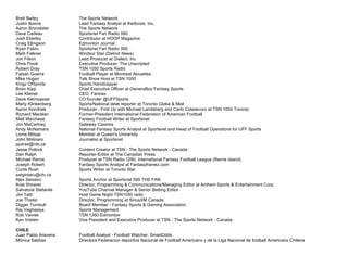 Brett Bailey The Sports Network
Justin Boone Lead Fantasy Analyst at theScore, Inc.
Aaron Bronsteter The Sports Network
Dave Cadeau Sportsnet Fan Radio 590
Josh Eberley Contributor at HOOP Magazine
Craig Ellingson Edmonton Journal
Ryan Fabro Sportsnet Fan Radio 590
Mark Falkner Windsor Star (Detroit News)
Jon Filson Lead Producer at Dialect, Inc
Chris Flook Executive Producer, The Unscripted
Robert Gray TSN 1050 Sports Radio
Fabian Guerra Football Player at Montreal Alouettes
Mike Hogan Talk Show Host at TSN 1050
Kingz OfSports Sports Handicapper
Brian Kipp Chief Executive Officer at OwnersBox Fantasy Sports
Lee Kleiner CEO, Fantrax
Dave Kleinsasser CO founder @UFFSports
Marty Klinkenberg Sports/National desk reporter at Toronto Globe & Mail
Aaron Korolnek Producer - First Up with Michael Landsberg and Carlo Colaiacovo at TSN 1050 Toronto
Richard Maclean Former-President International Federation of American Football
Matt Marchese Fantasy Football Writer at Sportsnet
Jon MaCartney Gateway Casinos
Andy McNamara National Fantasy Sports Analyst at Sportsnet and Head of Football Operations for UFF Sports
Lorne Milsap Member at Queen's University
John Molinaro Journalist at Sportsnet
pjutras@rds.ca
Jesse Pollock Content Creator at TSN - The Sports Network - Canada
Dan Ralph Reporter-Editor at The Canadian Press
Michael Remis Producer at TSN Radio 1290, International Fantasy Football League (Remis Island)
Joseph Robert Fantasy Sports Analyst at Fantasyframez.com
Curtis Rush Sports Writer at Toronto Star
sargintaru@ctv.ca
Alex Seixeiro Sports Anchor at Sportsnet 590 THE FAN
Ariel Shnerer Director, Programming & Communications/Managing Editor at Anthem Sports & Entertainment Corp.
Salvatore Stefanile YouTube Channel Manager & Senior Betting Editor
Jim Tatti Host Game Night TSN1050 radio
Joe Thistel Director, Programming at SiriusXM Canada
Digger Turnbull Board Member - Fantasy Sports & Gaming Association
Raj Vaghasiya Sports Management
Rob Vavrek TSN 1260 Edmonton
Ken Volden Vice President and Executive Producer at TSN - The Sports Network - Canada
CHILE
Juan Pablo Aravena Football Analyst - Football Watcher, SmartOdds
Mónica Saldías Directora Federacion deportiva Nacional de Football Americano y de la Liga Nacional de football Americano Chilena
 