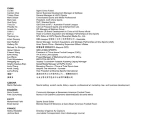 CHINA
Liu Bin Agent China Futbol
Carsten Chai Senior Business Development Manager at NetEase
Tristan Chen General Manager at HUPU Sports
Mark Dreyer China-based Sports and Media Professional
Mark Gao President, CAA China Sports
Hua Gong SVP, Shankai Sports
Tony Gu GM China at AFL - Australian Football League
Priscilla Ho CEO at Prescient Sports and Entertainment Ltd.
Angela Hu HR Manager at Mailman Group
Lilian Li Director Of Brand Development in China at AS Roma official
Sam Li Head of Content Acquisition and Strategic Partnerships at Sina Sports
Tiantong Liu NFL Editor at HUPU Sports (Shanghai) Media Co., Ltd.
Lihan Ouyang CBA League 中篮联（北京）体育有限公司 - Associate
Dan Redford Senior Manager, Content Acquisitions and Strategic Partnerships at Sina Sports (USA)
Kailiang Shi Amer Sports China - Marketing Supervisor-Wilson Inflates
Michael Yu Shingyu 阿里体育 首席运营官 Alisports COO
Goran Vidovic CEO of EDU SPORTS
Edward Wang President of China Arena Football League (CAFL)
Elms Wang VP at Viva China Sports
Leo Wang Project Manager of Marketing & Event, NFL China
Todd Wijnstekers BROYZON SPORTS
Wengang Xia Skyway Touchdown Football Academy Deputy Manager
Charlie Xiaoluo Zhan Social Media Manager at HUPU Anchor
Andy Zhang Managing Director - China at Total Sports Asia
Khalil Zhang Beyond The Influence - Founder
Larry Zheng Vice President at Shankai Sports International
金喆一 双刃剑体育文化传播有限公司 — 体育营销顾问
吴美玉 公关主管北京蓝色光标公关顾问有限公司
CZECHIA
Martin Bartuska Sports betting, scratch cards, lottery, esports, professional w/ marketing, law, and business development
ECUADOR
Boris Guaita Community Manager at Berserkers American Football Team
Felix Quirumbay tecnico A at Gobierno autonomo desentralizado de santa elena
EGYPT
Mohammed Fathi Sports Social Editor
Ehab Gamal Member Board Of Directors at Cairo Bears American Football Team
FRANCE
Abdoul Abdallah Directeur d'agence AJ Copieurs
Jérôme Beck Journaliste Correspondant chez Lëtzebuerger Journal
 