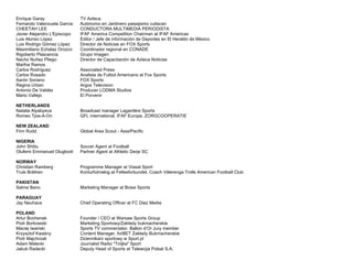 Enrique Garay TV Azteca
Fernando Valenzuela Garcia Autónomo en Jardinero paisajismo culiacan
CHEETAH LEE CONDUCTORA MULTIMEDIA PERIODISTA
Javier Alejandro L'Episcopo IFAF America Competition Chairman at IFAF Americas
Luis Alonso López Editor / Jefe de información de Deportes en El Heraldo de México
Luis Rodrigo Gómez López Director de Noticias en FOX Sports
Maximiliano Echalaz Orozco Coordinador regional en CONADE
Rigoberto Plascencia Grupo Imagen
Nacho Nuñez Pliego Director de Capacitación de Azteca Noticias
Martha Ramos
Carlos Rodríguez Associated Press
Carlos Rosado Analista de Futbol Americano at Fox Sports
Aarón Soriano FOX Sports
Regina Urban Argos Television
Antonio De Valdés Producer LODMA Studios
Mario Vallejo El Porvenir
NETHERLANDS
Natalia Alyabyeva Broadcast manager Lagardère Sports
Romeo Tjoe-A-On GFL international, IFAF Europe, ZORGCOOPERATIE
NEW ZEALAND
Finn Rudd Global Area Scout - Asia/Pacific
NIGERIA
John Shittu Soccer Agent at Football
Olufemi Emmanuel Olugbodi Partner Agent at Athletic Derje SC
NORWAY
Christian Ramberg Programme Manager at Viasat Sport
Truls Bråthen Konturfulmekig at Fellesforbundet, Coach Vålerenga Trolls American Football Club
PAKISTAN
Salma Bano Marketing Manager at Boise Sports
PARAGUAY
Jay Neuhaus Chief Operating Officer at FC Diez Media
POLAND
Artur Bochenek Founder / CEO at Warsaw Sports Group
Piotr Borkowski Marketing Sportowy/Zakłady bukmacherskie
Maciej Iwański Sports TV commentator. Ballon d’Or Jury member
Krzysztof Kwaśny Content Manager, forBET Zakłady Bukmacherskie
Piotr Majchrzak Dziennikarz sportowy w Sport.pl
Adam Malecki Journalist Radio "Trójka" Sport
Jakub Radecki Deputy Head of Sports at Telewizja Polsat S.A.
 
