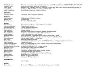 Rafal Rostkowski TV expert, commentator, editor, publicist, spokesman, media & PR expert. Referee: 1988-2017, UEFA-FIFA 1997-2017
Sergiusz Ryczel Media coach, announcer, presenter, commentator
Jakub Samel Assistant Coach - Offensive Line Coach at Wrocław Panthers, Ass. Head Coach - Running Backs Coach at Polish NT
Jędrzej Smaruj Chief Expert, TVP Polish Television (Telewizja Polska S.A)
Marek Wysoczynski Smile coacher photographer WorldSmileArchive
PORTUGAL
Rui Vasco Soares International Sales | Marketing | Operations
ROMANIA
Vlad Enachescu GM Dolce Sport @ Telekom Romania
Madalin Ionut Esports Europe
Andrei Nourescu TV anchor at Dolce Sport TV
RUSSIA
Nabi Abdullaev Russian Federation Director at Control Risks, Russia & CIS
Rumiancev Aleksandr Adviser Director General
Vera Asan-Jalalyan Channel One Russia Worldwide
Ekaterina Chekushkina Executive Producer at RT
Gleb Diakonov Moscow Spartans
Yan Hotetovskiy Ведущий, шоумен и просто отличный человек – Ян Хотетовский
Alexandr Illychev Head Coach Saint Petersburg Griffins (IFAF football team)
Alexey Karakay Former-Team owner, IFFL “Red Machine”
Pavel Khoroshilov Venue Management Coordinator/ Deputy Stadium Liaison Officer – UEFA
Tim Kirby Political Analyst, Radio Talk Show Host and Semi-Pro American Football Player
Anna Konovalova Austrian League Analyst – Football Radar
Alex Kurilov Broadcast Operations Manager
Dmitry Makarov Head of International Broadcast Center – 2018 FIFA World Cup Local Organizing Committee Russia
Danny Armstrong Correspondent at RT
Diego Martínez Montero Sports TV Correspondent and Anchor at Russia Today (Spain correspondent)
Vladimir Kara-Murza Vice Chairman at Open Russia
Nicholas Sanchez O'Donovan US Senior Correspondent at RT TV News Channel
Alexander Pavlyut Saint Petersburg Griffins (IFAF football team)
Paul Randolph Founder at RT Sports Media
Mikhail Rezakov International Fantasy Football League (Russian Hackers)
Maria Saltykova Freelance Reporter at Snob Magazine
Alex Steklov Content Director USA (Meta.Reviews) | Sports and Betting
Ruslan Vilikiev Media Department - InStat Sport
Mikhail Terentyev Reporter on TV Chanel Russia 24
Pavel Orlov News anchor TV Chanel Russia 24
SAUDI ARABIA
--- Network Update
SERBIA
Goran Nisavic Chairman of IFAF Europe at International Federation of American Football
 